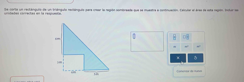 Se corta un rectángulo de un triángulo rectángulo para crear la región sombreada que se muestra a continuación. Calcular el área de esta región. Incluir las 
unidades correctas en la respuesta.
 □ /□   □  □ /□  
m m^2 m^3
× 
Comenzar de nuevo