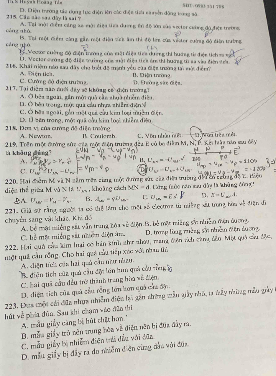 Th.S Huỳnh Hoàng Tân SDT: 0983 531 708
D. Điện trường tác dụng lực điện lên các điện tích chuyển động trong nó.
215. Câu nào sau đây là sai ?
A. Tại một điểm càng xa một điện tích dương thì độ lớn của vector cường độ điện trường
càng nhỏ.
B. Tại một điểm cảng gần một điện tích âm thì độ lớn của vector cường độ điện trường
càng nhỏ.
Vector cường độ điện trường của một điện tích dương thì hướng từ điện tích ra xạc
D. Vector cường độ điện trường của một điện tích âm thì hướng từ xa vào điện tích.
216. Khái niệm nào sau đây cho biết độ mạnh yếu của điện trường tại một điểm?
A. Điện tích. B. Điện trường.
C. Cường độ điện trường. D. Đường sức điện.
217. Tại điểm nào dưới đây sẽ không có điện trường?
A. Ở bên ngoài, gần một quả cầu nhựa nhiễm điện.
B. Ở bên trong, một quả cầu nhựa nhiễm điện.√
C. Ở bên ngoài, gần một quả cầu kim loại nhiễm điện.
D. Ở bên trong, một quả cầu kim loại nhiễm điện.
218. Đơn vị của cường độ điện trường
A. Newton. B. Coulomb. C. Vôn nhân mét. D. Vôn trên mét.
219. Trên một đường sức của một điện trường đều E có ba điểm M, N, P. Kết luận nào sau đây
là không đúng?
A.   ị V V n > V  .
B U_MN=-U_NM.
C. Ump = Umn - Upn
D U_NP=U_MP+U_MN.
220. Hai điểm M và N nằm trên cùng một đường sức của điện trường đều có cường độ E. Hiệu
điện thế giữa M và N là U_MN , khoảng cách MN=d. Công thức nào sau đây là không đúng?
A. U_MN=V_M-V_N. B. A_MN=q.U_MN. C. U_MN=E.d. D. E=U_MN.d.
221. Giả sử rằng người ta có thể làm cho một số electron từ miếng sắt trung hòa về điện di
chuyển sang vật khác. Khi đó
A. bề mặt miếng sắt vẫn trung hòa về điện. B. bề mặt miếng sắt nhiễm điện dương.
C. bề mặt miếng sắt nhiễm điện âm.  D. trong lòng miếng sắt nhiễm điện dương.
222. Hai quả cầu kim loại có bán kính như nhau, mang điện tích cùng dấu. Một quả cầu đặc,
một quả cầu rỗng. Cho hai quả cầu tiếp xúc với nhau thì
A. điện tích của hai quả cầu như nhau.
B. điện tích của quả cầu đặt lớn hơn quả cầu rỗng.y
C. hai quả cầu đều trở thành trung hòa về điện.
D. điện tích của quả cầu rỗng lớn hơn quả cầu đặt.
223. Đưa một cái đũa nhựa nhiễm điện lại gần những mẫu giấy nhỏ, ta thấy những mẫu giấy 1
hút về phía đũa. Sau khi chạm vào đũa thì
A. mẫu giấy càng bị hút chặt hơn.'
B. mẫu giấy trở nên trung hòa về điện nên bị đũa đẩy ra.
C. mẫu giấy bị nhiễm điện trái dấu với đũa.
D. mẫu giấy bị đầy ra do nhiễm điện cùng dấu với đũa.