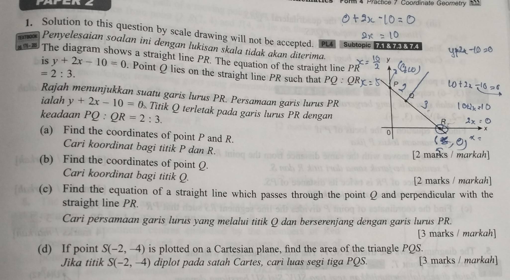 FAFER Z 
cs Form 4 Practice 7 Coordinate Geometry 22 
TEXTBOOK 1. Solution to this question by scale drawing will not be accepted. [PL4] Subtopic 71&73874 
Penyelesaian soalan ini dengan lukisan skala tidak akan diterima. 
pg. 176 - 205 The diagram shows a straight line PR. The equation of the straight line PR
is y+2x-10=0. Point Q lies on the straight line PR such that P(
=2:3. 
Rajah menunjukkan suatu garis lurus PR. Persamaan garis lurus PR
ialah y+2x-10=0. Titik Q terletak pada garis lurus PR dengan 
keadaan P Q:QR=2:3. 
(a) Find the coordinates of point P and R. 
Cari koordinat bagi titik P dan R. 
[2 marks / markah] 
(b) Find the coordinates of point Q. 
Cari koordinat bagi titik Q. 
[2 marks / markah] 
(c) Find the equation of a straight line which passes through the point Q and perpendicular with the 
straight line PR. 
Cari persamaan garis lurus yang melalui titik Q dan berserenjang dengan garis lurus PR. 
[3 marks / markah] 
(d) If point S(-2,-4) is plotted on a Cartesian plane, find the area of the triangle PQS. 
Jika titik S(-2,-4) diplot pada satah Cartes, cari luas segi tiga PQS. [3 marks / markah]