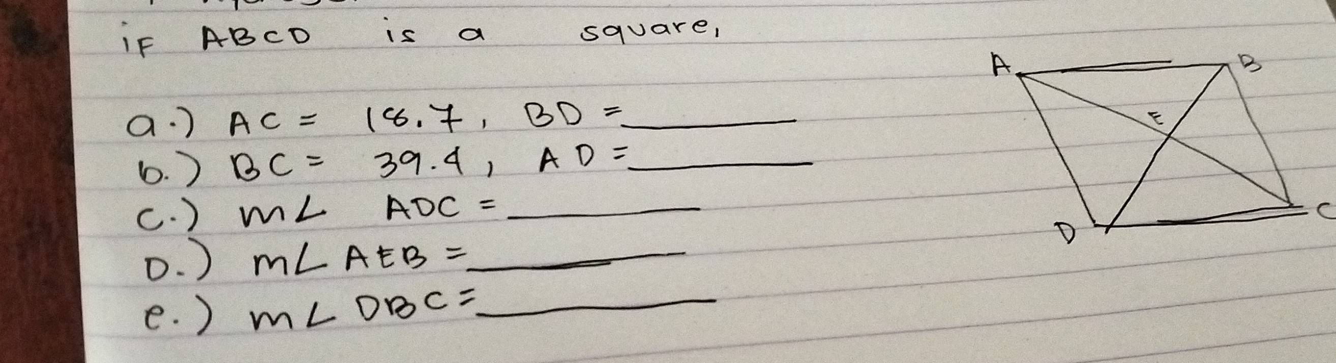 if ABCD is a square, 
a. ) AC=18.7, BD=_  _ 
b. ) BC=39.4, AD=_  _ 
c. ) m∠ ADC=_  _ 
D. ) m∠ AEB= _  _ 
e. ) m∠ DBC=_  _