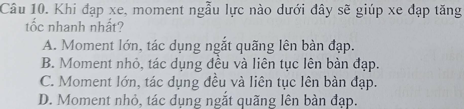 Khi đạp xe, moment ngẫu lực nào dưới đây sẽ giúp xe đạp tăng
tốc nhanh nhất?
A. Moment lớn, tác dụng ngắt quãng lên bàn đạp.
B. Moment nhỏ, tác dụng đều và liên tục lên bàn đạp.
C. Moment lớn, tác dụng đều và liên tục lên bàn đạp.
D. Moment nhỏ, tác dụng ngắt quãng lên bàn đạp.