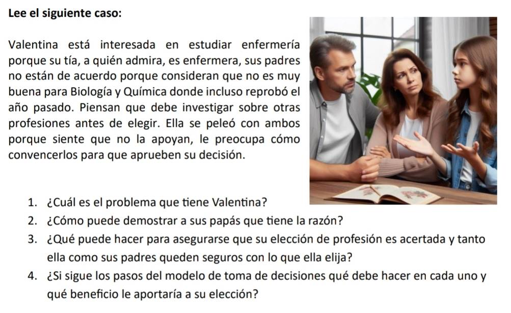 Lee el siguiente caso: 
Valentina está interesada en estudiar enfermería 
porque su tía, a quién admira, es enfermera, sus padres 
no están de acuerdo porque consideran que no es muy 
buena para Biología y Química donde incluso reprobó el 
año pasado. Piensan que debe investigar sobre otras 
profesiones antes de elegir. Ella se peleó con ambos 
porque siente que no la apoyan, le preocupa cómo 
convencerlos para que aprueben su decisión. 
1. ¿Cuál es el problema que tiene Valentina? 
2. ¿Cómo puede demostrar a sus papás que tiene la razón? 
3. ¿Qué puede hacer para asegurarse que su elección de profesión es acertada y tanto 
ella como sus padres queden seguros con lo que ella elija? 
4. ¿Si sigue los pasos del modelo de toma de decisiones qué debe hacer en cada uno y 
qué beneficio le aportaría a su elección?