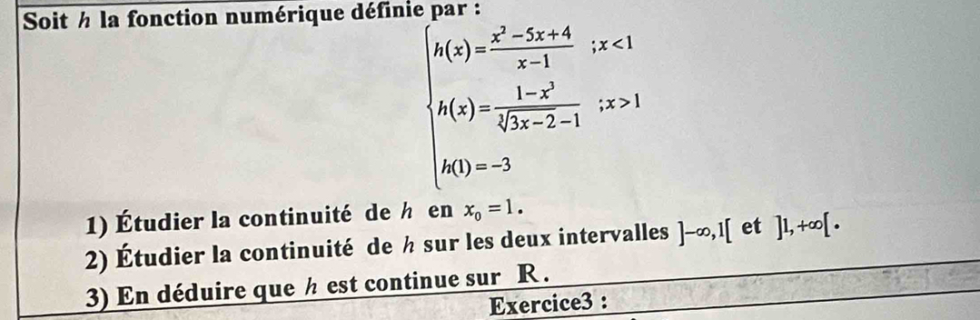 Soit h la fonction numérique définie par :
beginarrayl h(x)= (x^2-5x+4)/x-1 ,x<1 h(x)= (1-x^2)/(3x-2-1) ,x>3 h(1)=-2endarray.
1) Étudier la continuité de h en x_0=1. 
2) Étudier la continuité de ½ sur les deux intervalles ]-∈fty , 1[ et ]1,+∈fty [. 
3) En déduire que ½ est continue sur R. 
Exercice3 :