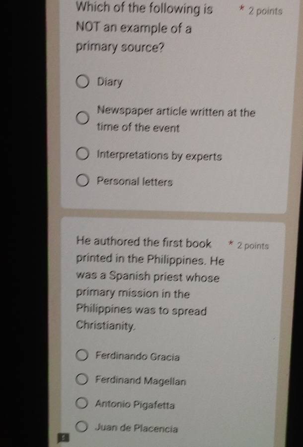 Which of the following is 2 points
NOT an example of a
primary source?
Diary
Newspaper article written at the
time of the event
Interpretations by experts
Personal letters
He authored the first book * 2 points
printed in the Philippines. He
was a Spanish priest whose
primary mission in the
Philippines was to spread
Christianity.
Ferdinando Gracía
Ferdinand Magellan
Antonio Pigafetta
Juan de Placencia