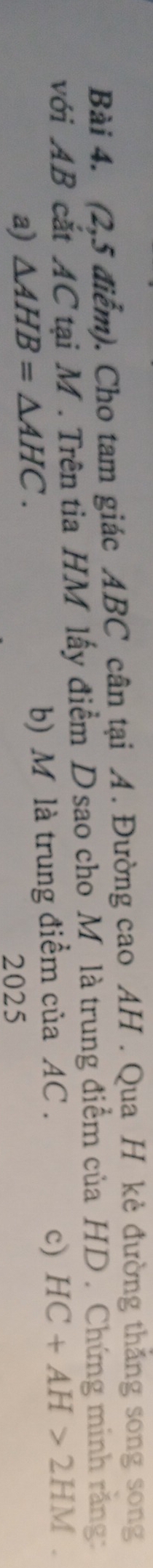 (2,5 điểm). Cho tam giác ABC cân tại A. Đường cao AH. Qua H kẻ đường thắng song song 
với AB cắt AC tại M. Trên tia HM lấy điểm D sao cho Mỹ là trung điểm của HD. Chứng minh răng: 
a) △ AHB=△ AHC. b) M là trung điểm của AC. 
c) HC+AH>2HM. 
2025