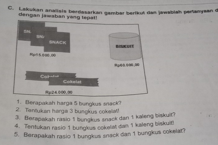 Lakukan analisis berdasarkan gambar berikut dan jawablah pertanyaan d 
dengan jawaban yang tepat! 
SN, 
SN/ 
SNACK 
BISKUIT
Rp15.000,00
Rp60.000,00
Cokolet 
Cokelat
Rp24.000,00
1. Berapakah harga 5 bungkus snack? 
2. Tentukan harga 3 bungkus cokelat! 
3. Berapakah rasio 1 bungkus snack dan 1 kaleng biskuit? 
4. Tentukan rasio 1 bungkus cokelat dan 1 kaleng biskuit! 
5. Berapakah rasio 1 bungkus snack dan 1 bungkus cokelat?