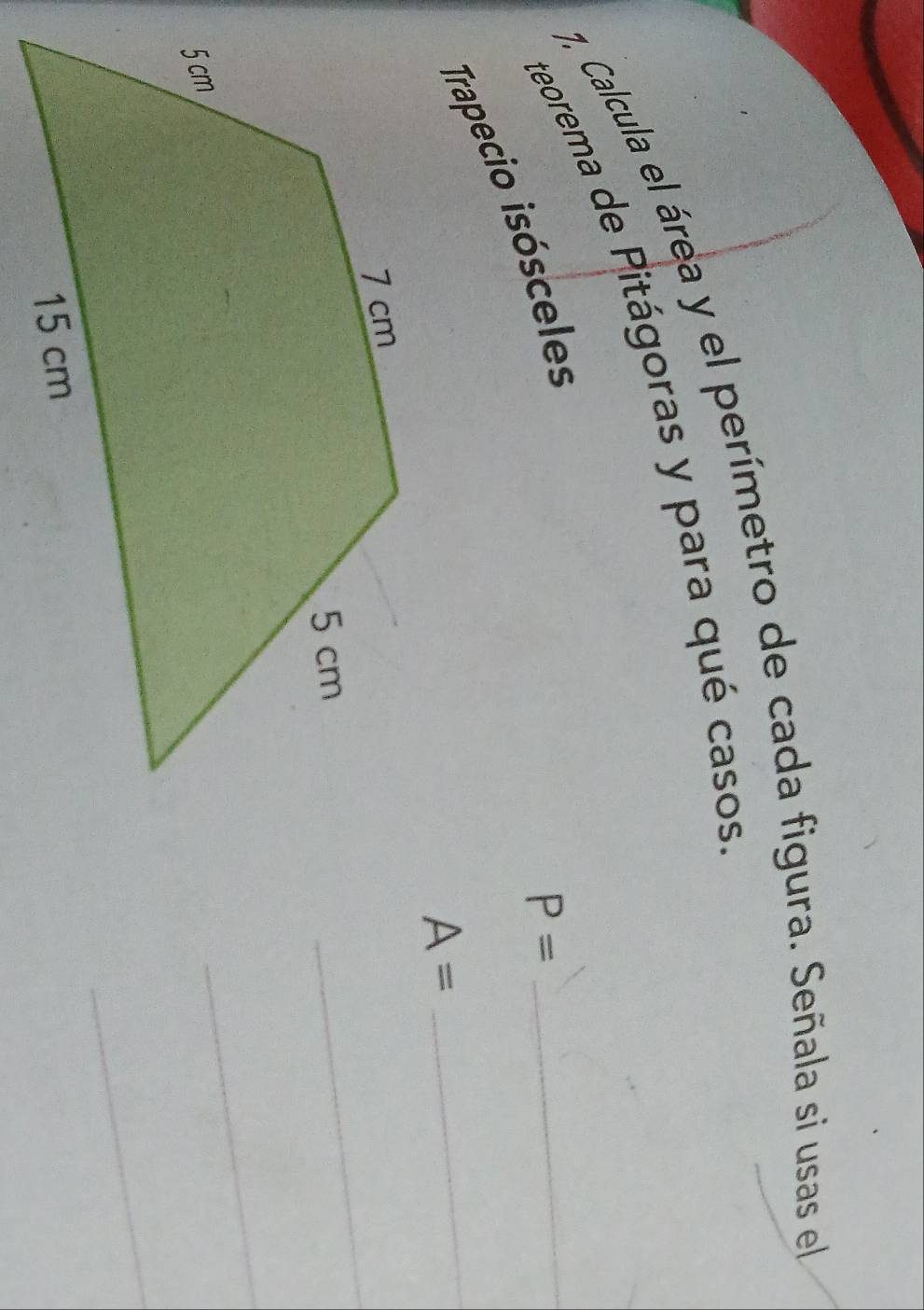 7, Calcula el área y el perímetro de cada figura. Señala si usas el 
teorema de Pitágoras y para qué casos_ 
Trapecio isósceles
P=
A=
_ 
_ 
_ 
_