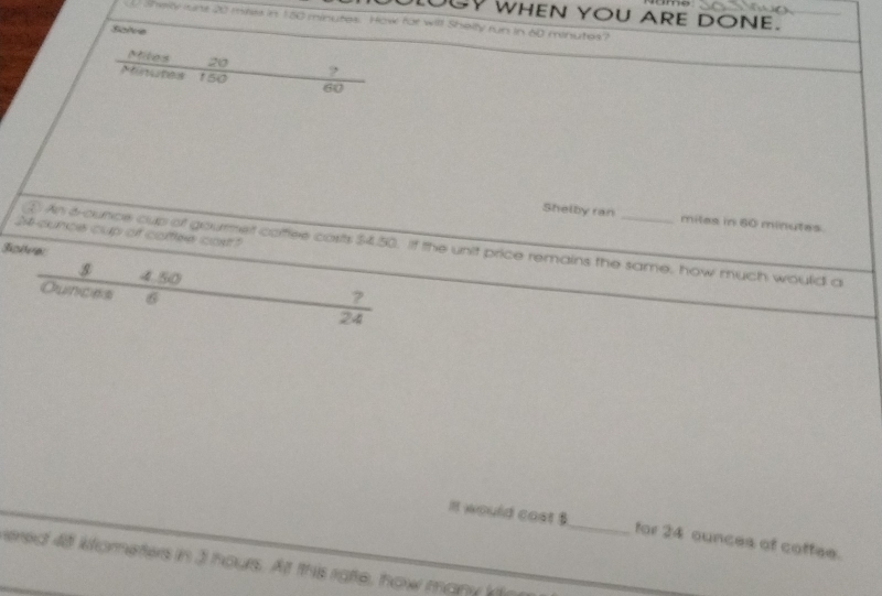 OGY WHEN YOU ARE DONE. 
Sheky rune 20 mires in 150 minutes. How for will Shelty run in 60 minutes? 
Saive 
Mites 20 ? 
Minunes 150 60
Shelby ran miles in 60 minutes
24 cunce cup of caflee cos? 
④ An 6-ounce cup of gourrmet cofflee costs $4.50. if the unit price remains the same, how much would a 
s 4.50
Qunces 6 24
it would cast $ _ for 24 ounces of coffee. 
vered 48 kfometers in 3 hours. At this ratte, how many ko