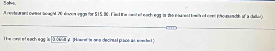 Solve. 
A restaurant owner bought 20 dozen eggs for $15.80. Find the cost of each egg to the nearest tenth of cent (thousandth of a dollar). 
The cost of each egg is [0.0658 ¢. (Round to one decimal place as needed.)