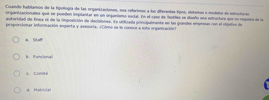 Cuando hablamos de la tipología de las organizaciones, nos referimos a los diferentes tipos, sistemas o modelos de estructuras
organizacionales que se pueden implantar en un organismo social. En el caso de Textiles se diseño una estructura que no requiere de la
autoridad de línea ni de la imposición de decisiones. Es utilizada principalmente en las grandes empresas con el objetivo de
proporcionar información experta y asesoría. ¿Cómo se le conoce a esta organización?
a. Staff
b. Funcional
c. Comité
d. Matricial