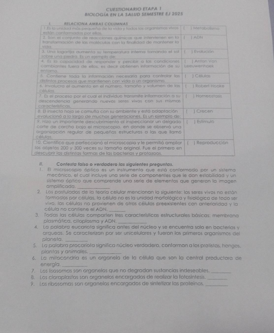 CUESTIONARIO ETAPA 1 
Biología en la SALuD sEmeStre EJ 2025 
II. Contesta falso o verdadero las siguientes preguntas. 
1. El microscopio óptico es un instrumento que está conformado por un sistema 
mecánico, el cual incluye una serie de componentes que le dan estabilidad y un 
sistema óptico que comprende una serie de elementos que generan la imagen 
amplificada._ 
2. Los postulados de la teoría celular mencionan lo siguiente: los seres vivos no están 
formados por células, la célula no es la unidad morfológica y fisiológica de todo ser 
vivo, las células no provienen de otras células preexistentes con anterioridad y la 
célula no contiene el ADN._ 
3. Todas las células comparten tres características estructurales básicas: membrana 
plasmática, citoplasma y ADN._ 
4. La palabra eucariota significa antes del núcleo y se encuentra solo en bacterías y 
arqueas. Se caracterizan por ser unicelulares y fueron los primeros organismos del 
planeta._ 
5. La palabra procariota significa núcleo verdadero, conforman a los protistas, hongos, 
plantas y animales._ 
6. La mitocondria es un organelo de la célula que son la central productora de 
energía._ 
7. Los lisosomas son organelos que no degradan sustancias indeseables._ 
8. Los cloroplastos son organelos encargados de realizar la fotosíntesis._ 
9. Los ribosomas son organelos encargados de sintetizar las proteínas._