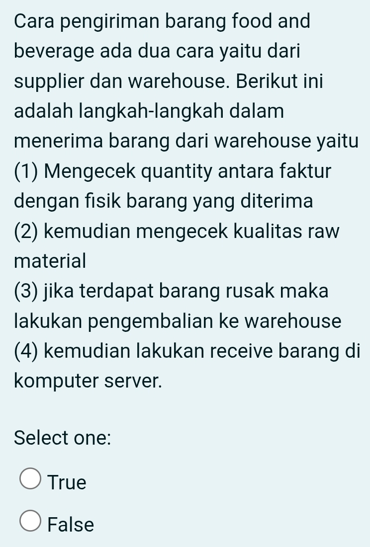 Cara pengiriman barang food and
beverage ada dua cara yaitu dari
supplier dan warehouse. Berikut ini
adalah langkah-langkah dalam
menerima barang dari warehouse yaitu
(1) Mengecek quantity antara faktur
dengan fisik barang yang diterima
(2) kemudian mengecek kualitas raw
material
(3) jika terdapat barang rusak maka
lakukan pengembalian ke warehouse
(4) kemudian lakukan receive barang di
komputer server.
Select one:
True
False