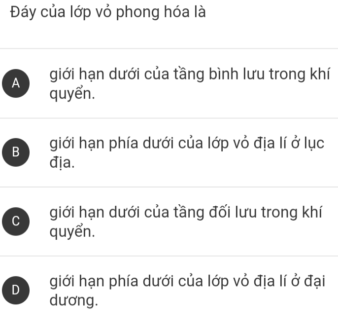 Đáy của lớp vỏ phong hóa là
A giới hạn dưới của tầng bình lưu trong khí
quyển.
B giới hạn phía dưới của lớp vỏ địa lí ở lục
địa.
C giới hạn dưới của tầng đối lưu trong khí
quyển.
D giới hạn phía dưới của lớp vỏ địa lí ở đại
dương.