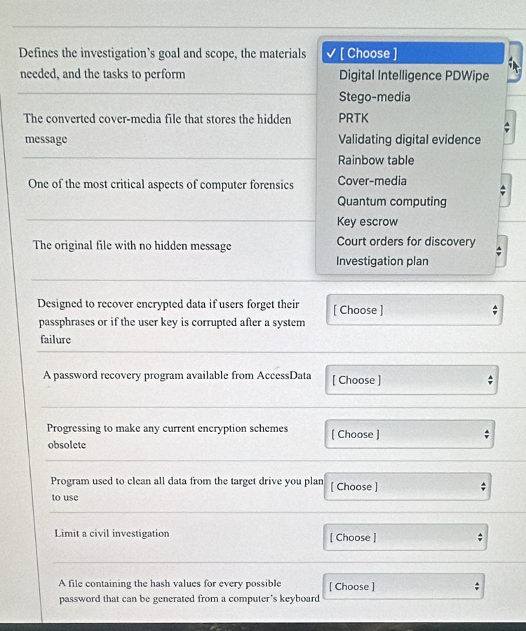 Defines the investigation’s goal and scope, the materials √ [ Choose ]
needed, and the tasks to perform Digital Intelligence PDWipe
Stego-media
The converted cover-media file that stores the hidden PRTK
message Validating digital evidence
Rainbow table
One of the most critical aspects of computer forensics Cover-media
Quantum computing
Key escrow
The original file with no hidden message Court orders for discovery
Investigation plan
Designed to recover encrypted data if users forget their [ Choose ]
passphrases or if the user key is corrupted after a system
failure
A password recovery program available from AccessData [ Choose ]
Progressing to make any current encryption schemes [ Choose ]
obsolete
Program used to clean all data from the target drive you plan [ Choose ] ;
to use
Limit a civil investigation [ Choose ] ;
A file containing the hash values for every possible [ Choose ] ;
password that can be generated from a computer’s keyboard