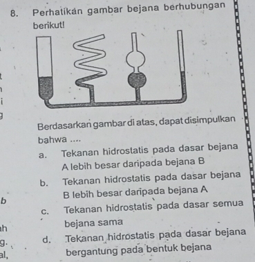 Perhalikan gambar bejana berhubungan
berikut!
Berdasarkan gambar di atas, dapat disimpulkan
bahwa ....
a. Tekanan hidrostatis pada dasar bejana
A lebih besar daripada bejana B
b. Tekanan hidrostatis pada dasar bejana
b B lebih besar daripada bejana A
c. Tekanan hidrostatis pada dasar semua
h bejana sama
g. d. Tekanan hidrostatis pada dasar bejana
al, bergantung pada bentuk bejana