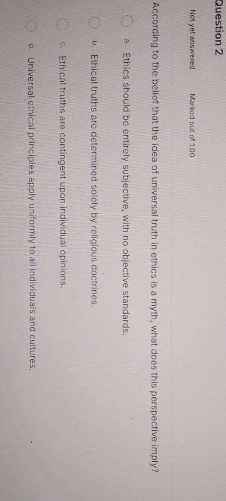 Not yet answered Marked out of 1.00
According to the belief that the idea of universal truth in ethics is a myth, what does this perspective imply?
a. Ethics should be entirely subjective, with no objective standards.
b. Ethical truths are determined solely by religious doctrines.
c. Ethical truths are contingent upon individual opinions.
d. Universal ethical principles apply uniformly to all individuals and cultures.