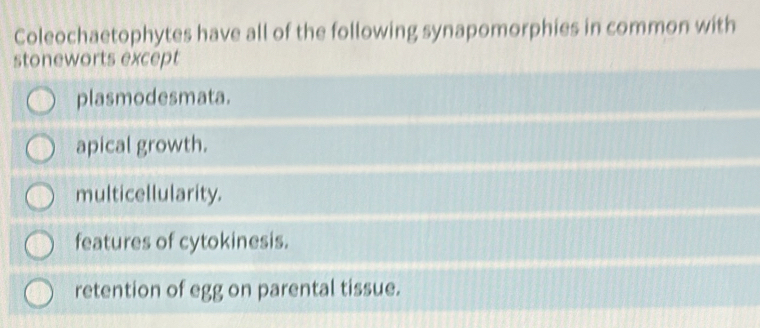 Coleochaetophytes have all of the following synapomorphies in common with
stoneworts except
plasmodesmata.
apical growth.
multicellularity.
features of cytokinesis.
retention of egg on parental tissue.