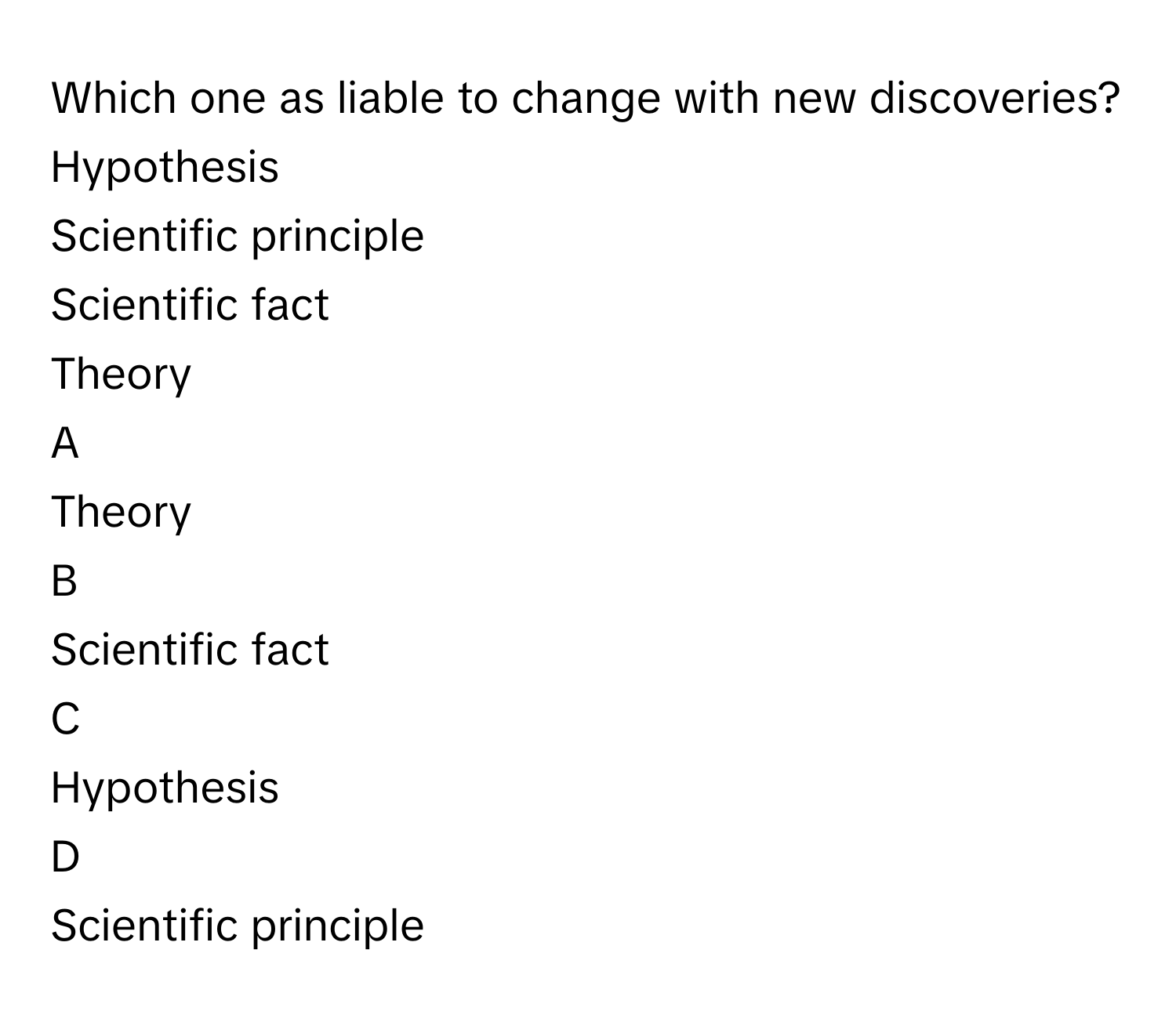 Which one as liable to change with new discoveries? Hypothesis
Scientific principle
Scientific fact
Theory

A  
Theory 


B  
Scientific fact 


C  
Hypothesis 


D  
Scientific principle