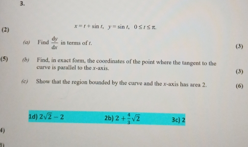 (2)
x=t+sin t, y=sin t, 0≤ t≤ π. 
(a) Find  dy/dx  in terms of t. (3) 
(5) (b) Find, in exact form, the coordinates of the point where the tangent to the 
curve is parallel to the x-axis. (3) 
(c) Show that the region bounded by the curve and the x-axis has area 2. (6) 
1d) 2sqrt(2)-2 2b) 2+ 4/3 sqrt(2) 3c) 2 
4) 
31