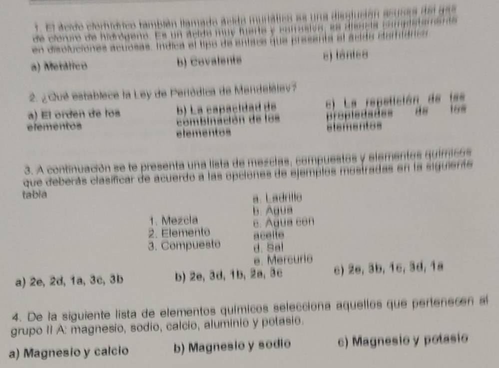 El acido clorídrco también llamado ácido muriática es una dissjución acusaa del ass
de cióroro de hidrógeno. Es un aeida muy fuerte y catrasióa, ss disscia campistamenta
en disoluciones acuosas. Indica el tipó de entais que presenta el acida demtárics
a) Metálico b) Covalents s) lánis8
2. ¿ Qué establece la Ley de Peródica de Mendelèlev?
a) El orden de los b) La capácidad de e) La repetición de fm
efementos combinación de los propledades
168
elementos elementos
3. A continuación se te presenta una lista de mezclas, compuestas y elementas quimicas
que deberás clasíficar de acuerdo a las opciones de ejempios mostradas en la siguiente
tabla
a. Ladrillo
b. Agua
1. Mezcla
e. Agua con
2. Elemento acelle
3. Compuesto d. Sal
e. Mercurie
a) 2e, 2d, 1a, 3c, 3b b) 2e, 3d, 1b, 2a, 3c c) 2e, 3b, 1c, 3d, 1ª
4. De la siguiente lista de elementos químicos selecciona aquellos que pertenecen al
grupo II A: magnesio, sodio, calcio, aluminio y petasio.
a) Magnesio y calcio b) Magnesio y sodio c) Magnesio y potasio