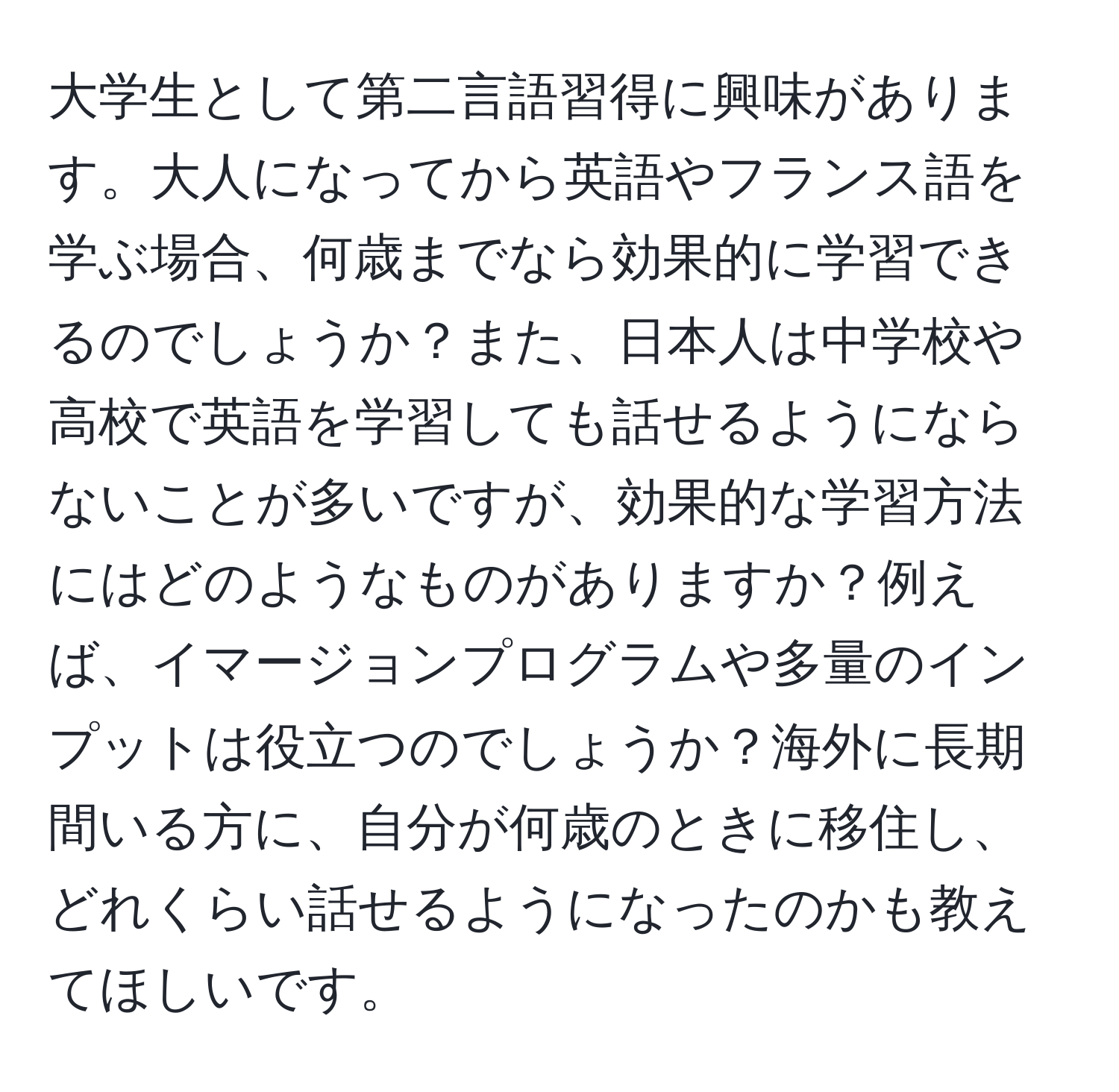 大学生として第二言語習得に興味があります。大人になってから英語やフランス語を学ぶ場合、何歳までなら効果的に学習できるのでしょうか？また、日本人は中学校や高校で英語を学習しても話せるようにならないことが多いですが、効果的な学習方法にはどのようなものがありますか？例えば、イマージョンプログラムや多量のインプットは役立つのでしょうか？海外に長期間いる方に、自分が何歳のときに移住し、どれくらい話せるようになったのかも教えてほしいです。