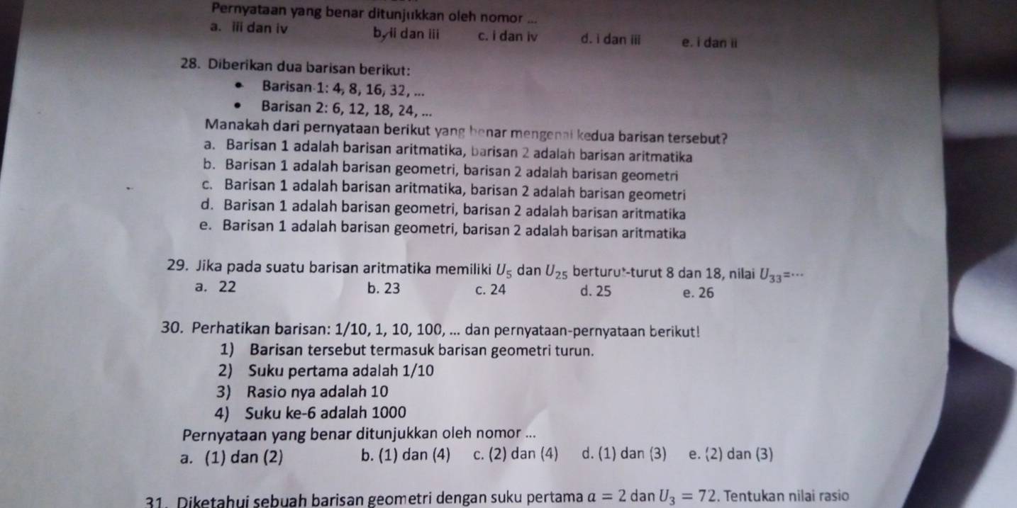 Pernyataan yang benar ditunjukkan oleh nomor ...
a. ii dan iv by ii dan iii c. i dan iv d. i dan iii e. i dan ii
28. Diberikan dua barisan berikut:
Barisan 1: 4, 8, 16, 32, ...
Barisan 2: 6, 12, 18, 24, ...
Manakah dari pernyataan berikut yang benar mengenai kedua barisan tersebut?
a. Barisan 1 adalah barisan aritmatika, barisan 2 adalan barisan aritmatika
b. Barisan 1 adalah barisan geometri, barisan 2 adalah barisan geometri
c. Barisan 1 adalah barisan aritmatika, barisan 2 adalah barisan geometri
d. Barisan 1 adalah barisan geometri, barisan 2 adalah barisan aritmatika
e. Barisan 1 adalah barisan geometri, barisan 2 adalah barisan aritmatika
29. Jika pada suatu barisan aritmatika memiliki U_5 dan U_25 berturu*-turut 8 dan 18, nilai U_33 =…
a. 22 b. 23 c. 24 d. 25 e. 26
30. Perhatikan barisan: 1/10, 1, 10, 100, ... dan pernyataan-pernyataan berikut!
1) Barisan tersebut termasuk barisan geometri turun.
2) Suku pertama adalah 1/10
3) Rasio nya adalah 10
4) Suku ke-6 adalah 1000
Pernyataan yang benar ditunjukkan oleh nomor ...
a. (1) dan (2) b. (1) dan (4) c. (2) dan (4) d. (1) dan (3) e. (2) dan (3)
31. Diketahui sebuah barisan geometri dengan suku pertama a=2 dan U_3=72. Tentukan nilai rasio