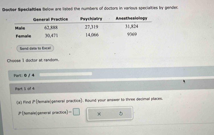 Doctor Specialties Below are listed the numbers of doctors in various specialties by gender. 
Send data to Excel 
Choose 1 doctor at random. 
Part: 0 / 4 
Part 1 of 4 
(a) Find P (female|general practice). Round your answer to three decimal places. 
P (female|general practice) a ×