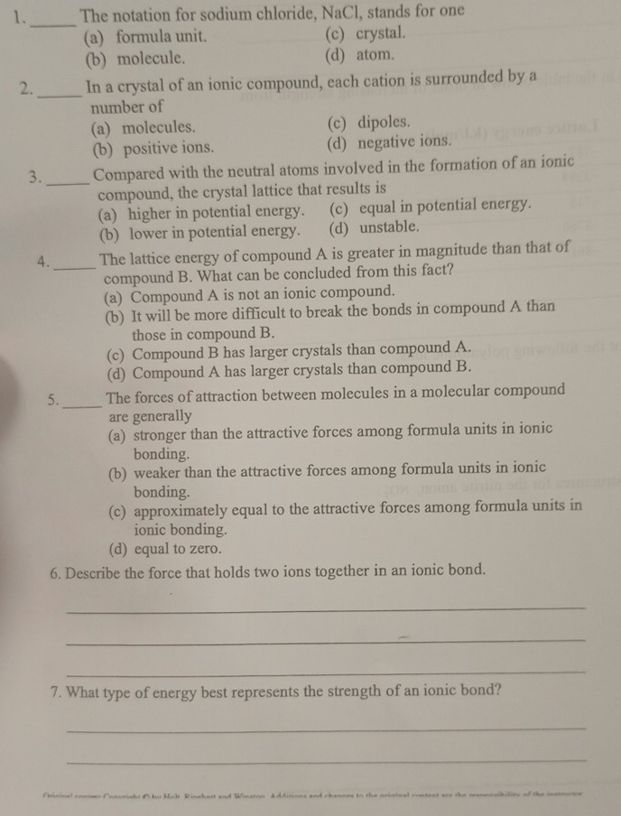 1._ The notation for sodium chloride, NaCl, stands for one
(a) formula unit. (c) crystal.
(b) molecule. (d) atom.
2._ In a crystal of an ionic compound, each cation is surrounded by a
number of
(a) molecules. (c) dipoles.
(b) positive ions. (d) negative ions.
3._ Compared with the neutral atoms involved in the formation of an ionic
compound, the crystal lattice that results is
(a) higher in potential energy. (c) equal in potential energy.
(b) lower in potential energy. (d) unstable.
4._ The lattice energy of compound A is greater in magnitude than that of
compound B. What can be concluded from this fact?
(a) Compound A is not an ionic compound.
(b) It will be more difficult to break the bonds in compound A than
those in compound B.
(c) Compound B has larger crystals than compound A.
(d) Compound A has larger crystals than compound B.
5._ The forces of attraction between molecules in a molecular compound
are generally
(a) stronger than the attractive forces among formula units in ionic
bonding.
(b) weaker than the attractive forces among formula units in ionic
bonding.
(c) approximately equal to the attractive forces among formula units in
ionic bonding.
(d) equal to zero.
6. Describe the force that holds two ions together in an ionic bond.
_
_
_
7. What type of energy best represents the strength of an ionic bond?
_
_
F r