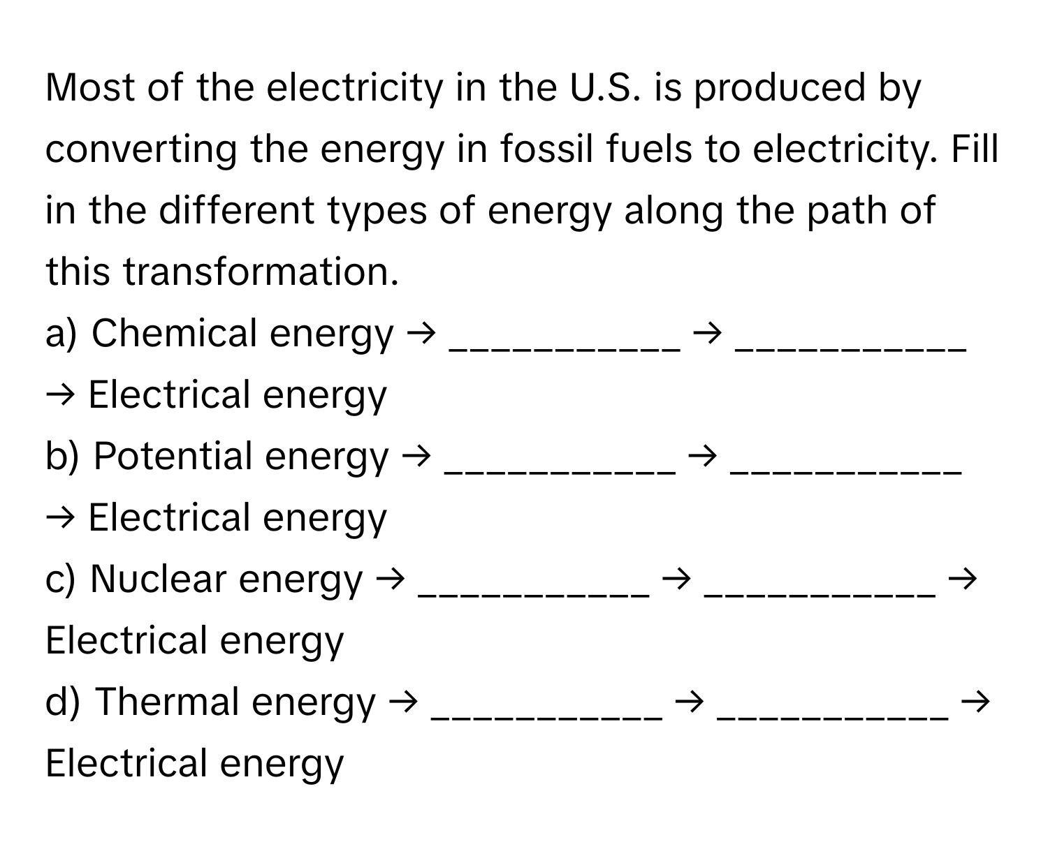 Most of the electricity in the U.S. is produced by converting the energy in fossil fuels to electricity. Fill in the different types of energy along the path of this transformation.

a) Chemical energy → ___________ → ___________ → Electrical energy
b) Potential energy → ___________ → ___________ → Electrical energy
c) Nuclear energy → ___________ → ___________ → Electrical energy
d) Thermal energy → ___________ → ___________ → Electrical energy