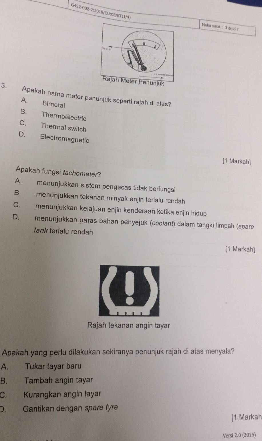 Muka surat : 3 drpd 7
3. Apakah nama meter penunjuk seperti rajah di atas?
A. Bimetal
B. Thermoelectric
C. Thermal switch
D. Electromagnetic
[1 Markah]
Apakah fungsi tachometer?
A. menunjukkan sistem pengecas tidak berfungsi
B. menunjukkan tekanan minyak enjin terlalu rendah
C. menunjukkan kelajuan enjin kenderaan ketika enjin hidup
D. menunjukkan paras bahan penyejuk (coolant) dalam tangki limpah (spare
tank terlalu rendah
[1 Markah]
Rajah tekanan angin tayar
Apakah yang perlu dilakukan sekiranya penunjuk rajah di atas menyala?
A. Tukar tayar baru
B. Tambah angin tayar
C. Kurangkan angin tayar
D. Gantikan dengan spare tyre
[1 Markah
Versi 2.0 (2016)