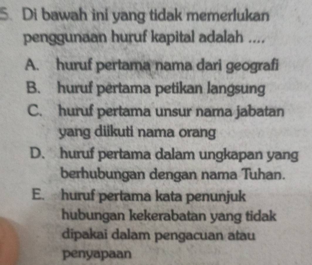 Di bawah ini yang tidak memerlukan
penggunaan huruf kapital adalah ....
A. huruf pertama nama dari geografi
B. huruf pertama petikan langsung
C. huruf pertama unsur nama jabatan
yang diikuti nama orang
D. huruf pertama dalam ungkapan yang
berhubungan dengan nama Tuhan.
E. huruf pertama kata penunjuk
hubungan kekerabatan yang tidak
dipakai dalam pengacuan atau
penyapaan