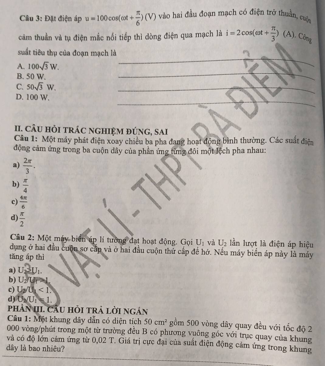 Đặt điện áp u=100cos (omega t+ π /6 )(V) vào hai đầu đoạn mạch có điện trở thuần, cuộn
cảm thuần và tụ điện mắc nổi tiếp thì dòng điện qua mạch là i=2cos (omega t+ π /3 )(A). Công
_
_
suất tiêu thụ của đoạn mạch là
_
A. 100sqrt(3)W.
B. 50 W.
C. 50sqrt(3)W.
_
_
D. 100 W.
II. CÂU HỏI TRÁC NGHIỆM ĐÚNG, SAI
Câu 1: Một máy phát điện xoay chiều ba pha đang hoạt động bình thường. Các suất điện
động cảm ứng trong ba cuộn dây của phần ứng từng đôi một lệch pha nhau:
a)  2π /3 .
b)  π /4 
c)  4π /6 
d)  π /2 
Câu 2: Một máy biển áp lí tướng đạt hoạt động. Gọi U_1 và U_2 lần lượt là điện áp hiệu
dụng ở hai đầu cuộn sơ cấp và ở hai đầu cuộn thứ cấp để hở. Nếu máy biến áp này là máy
tăng áp thì
a) U_2>U_1.
b) U_2/U_1>1.
c) U_2/U_1<1.
d) U_2/U_1=1.
pHÀN III. CÂU HỏI TRẢ LỜI NGẢN
Câu 1: Một khung dây dẫn có diện tích 50cm^2 gồm 500 vòng dây quay đều với tốc độ 2
000 vòng/phút trong một từ trường đều B có phương vuông góc với trục quay của khung
và có độ lớn cảm ứng từ 0,02 T. Giá trị cực đại của suất điện động cảm ứng trong khung
dây là bao nhiêu?