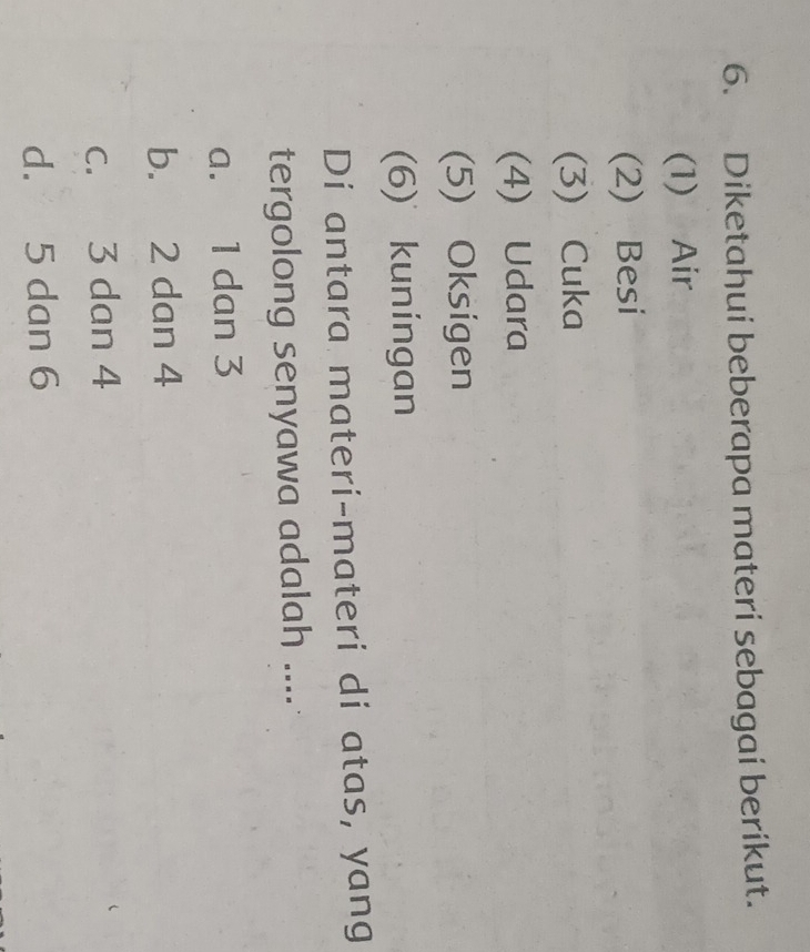 Diketahui beberapa materi sebagai berikut.
(1) Air
(2) Besi
(3) Cuka
(4) Udara
(5) Oksigen
(6) kuningan
Di antara materi-materi di atas, yang
tergolong senyawa adalah ....
a. 1 dan 3
b. 2 dan 4
c. 3 dan 4
d. 5 dan 6