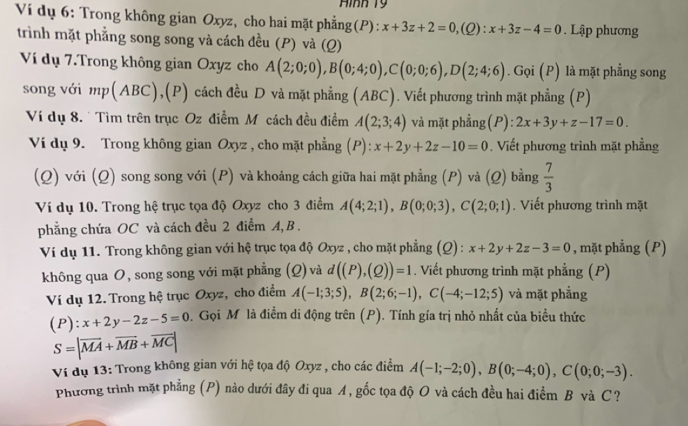 Hình T9
Ví dụ 6: Trong không gian Oxyz, cho hai mặt phẳng(P): x+3z+2=0 ,(Q): x+3z-4=0. Lập phương
trình mặt phẳng song song và cách đều (P) và (Q)
Ví dụ 7.Trong không gian Oxyz cho A(2;0;0),B(0;4;0),C(0;0;6),D(2;4;6). Gọi (P) là mặt phẳng song
song với mp(ABC),(P) cách đều D và mặt phẳng (ABC). Viết phương trình mặt phẳng (P)
Ví dụ 8.  Tìm trên trục Oz điểm Mỹcách đều điểm A(2;3;4) và mặt phẳng(P): 2x+3y+z-17=0.
Ví dụ 9. Trong không gian Oxyz , cho mặt phẳng (P):x+2y+2z-10=0 Viết phương trình mặt phẳng
(Q) với (Q) song song với (P) và khoảng cách giữa hai mặt phẳng (P) và (Q) bằng  7/3 
Ví dụ 10. Trong hệ trục tọa độ Oxyz cho 3 điểm A(4;2;1),B(0;0;3),C(2;0;1). Viết phương trình mặt
phẳng chứa OC và cách đều 2 điểm A, B .
Ví dụ 11. Trong không gian với hệ trục tọa độ Oxyz , cho mặt phẳng (Q) : x+2y+2z-3=0 , mặt phẳng (P)
không qua O, song song với mặt phẳng (Q) và d((P),(Q))=1. Viết phương trình mặt phẳng (P)
Ví dụ 12. Trong hệ trục Oxyz, cho điểm A(-1;3;5),B(2;6;-1),C(-4;-12;5) và mặt phẳng
(P):x+2y-2z-5=0.  Gọi M là điểm di động trên (P). Tính gía trị nhỏ nhất của biểu thức
S=|vector MA+vector MB+vector MC|
Ví dụ 13: Trong không gian với hệ tọa độ Oxyz , cho các điểm A(-1;-2;0),B(0;-4;0),C(0;0;-3).
Phương trình mặt phẳng (P) nào dưới đây đi qua A, gốc tọa độ O và cách đều hai điểm B và C ?