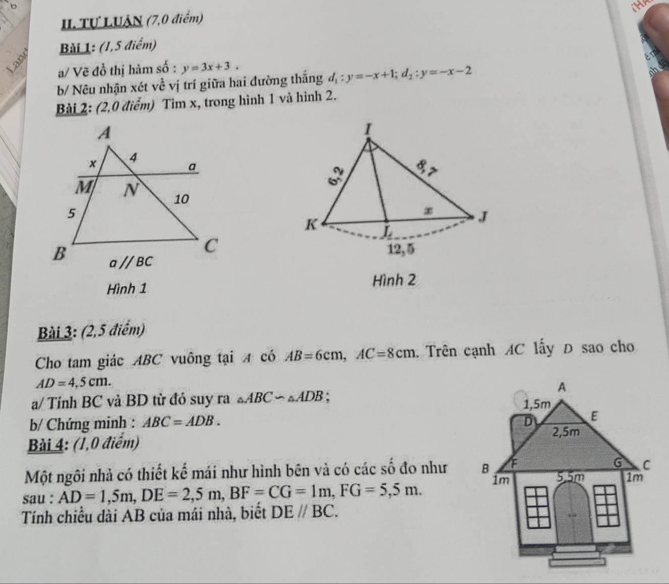 in
II. Tự LUÂN (7,0 điểm)
Bài 1: (1,5 điểm)
ém
a/ Vẽ đồ thị hàm số : y=3x+3.
b/ Nêu nhận xét về vị trí giữa hai đường thắng d_1:y=-x+1;d_2:y=-x-2
ah đô
Bài 2: (2,0 điểm) Tìm x, trong hình 1 và hình 2.
Hình 1
Hình 2
Bài 3: (2,5 điểm)
Cho tam giác ABC vuông tại A có AB=6cm,AC=8cm. Trên cạnh AC lấy D sao cho
AD=4,5cm.
a/ Tính BC và BD từ đỏ suy ra △ ABC∽ △ ADB;
b/ Chứng minh : ABC=ADB.
Bài 4: (1,0 điểm)
Một ngôi nhà có thiết kế mái như hình bên và có các số đo như 
sau : AD=1,5m,DE=2,5m,BF=CG=1m,FG=5,5m.
Tính chiều dài AB của mái nhà, biết DEparallel BC.