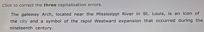 Click to correct the three capitalization errors. 
The gateway Arch, located near the Mississippi River in St. Louis, is an icon of 
the city and a symbol of the rapid Westward expansion that occurred during the 
nineteenth century.