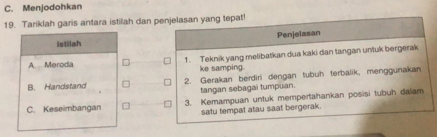 C. Menjodohkan
19. Tariklah garis antara istilah dan penjelasan yang tepat!
Penjelasan
istilah
A. Meroda 1. Teknik yang melibatkan dua kaki dan tangan untuk bergerak
ke samping.
B. Handstand 2. Gerakan berdiri dengan tubuh terbalik, menggunakan
tangan sebagai tumpuan.
C. Keseimbangan 3. Kemampuan untuk mempertahankan posisi tubuh dalam
satu tempat atau saat bergerak.