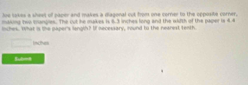 Joe takes a sheet of paper and makes a diagonal cut from one corner to the opposite corner, 
making two trangles. The cut he makes is 6.3 inches long and the width of the paper is 4.4
inches. What is the paper's length? If necessary, round to the nearest tenth.
Inches
Sube