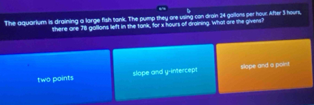 The aquarium is draining a large fish tank. The pump they are using can droin 24 gallons per hour. After 3 hours,
there are 78 gallons left in the tank, for x hours of draining. What are the givens?
two points slope and y-intercept slope and a point