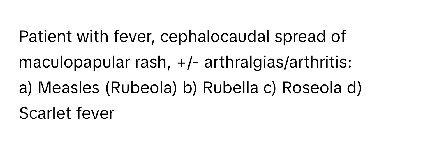 Patient with fever, cephalocaudal spread of maculopapular rash, +/- arthralgias/arthritis:

a) Measles (Rubeola) b) Rubella c) Roseola d) Scarlet fever