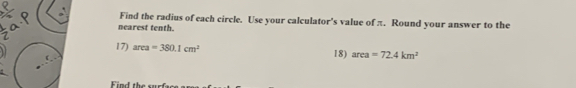 Find the radius of each circle. Use your calculator's value of π. Round your answer to the 
nearest tenth. 
17) area=380.1cm^2 18) area=72.4km^2
Find the surfa