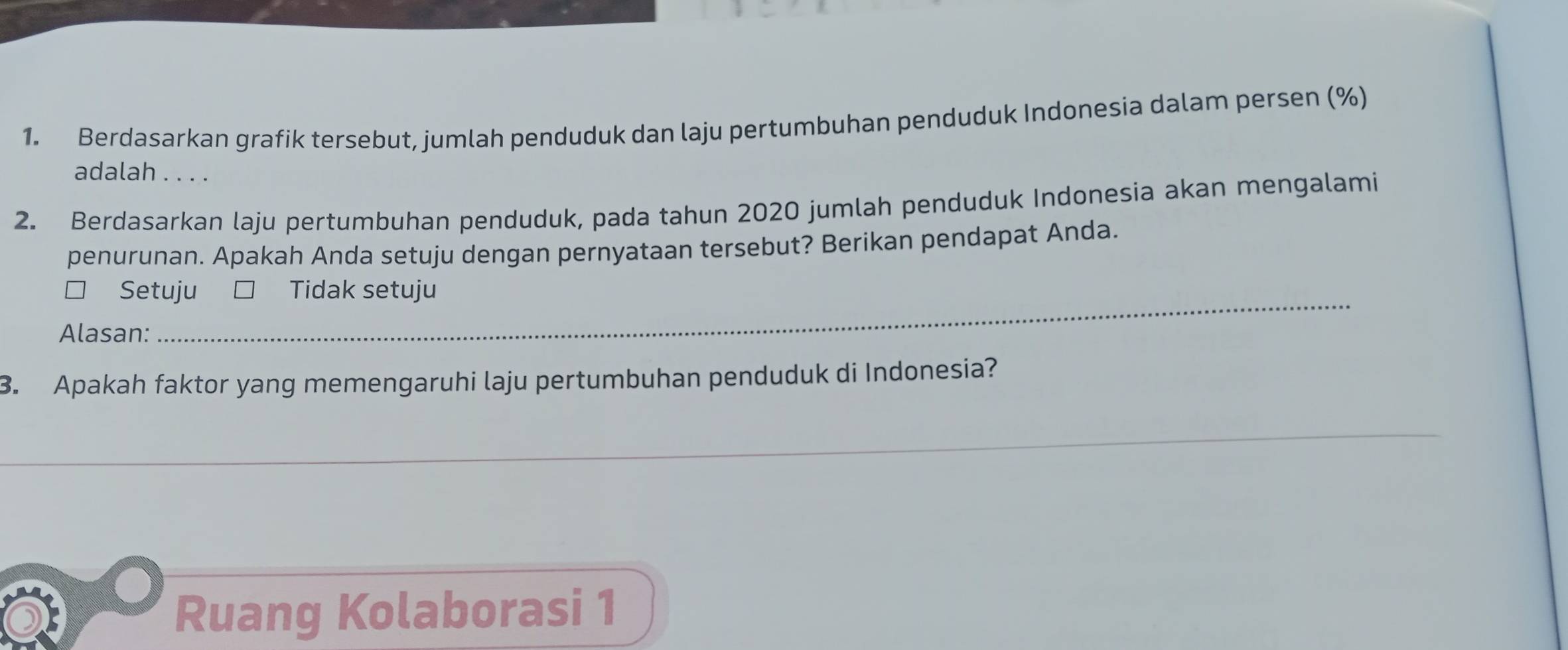 Berdasarkan grafik tersebut, jumlah penduduk dan laju pertumbuhan penduduk Indonesia dalam persen (%)
adalah . . . .
2. Berdasarkan laju pertumbuhan penduduk, pada tahun 2020 jumlah penduduk Indonesia akan mengalami
penurunan. Apakah Anda setuju dengan pernyataan tersebut? Berikan pendapat Anda.
□ Setuju Tidak setuju
Alasan:
3. Apakah faktor yang memengaruhi laju pertumbuhan penduduk di Indonesia?
_
Ruang Kolaborasi 1