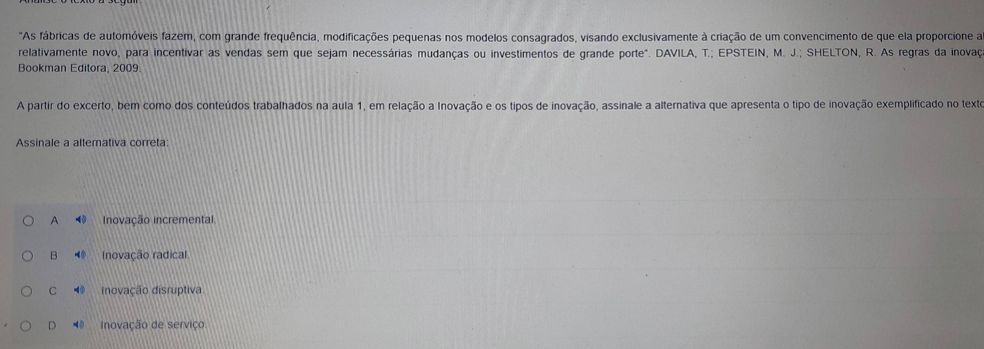 "As fábricas de automóveis fazem, com grande frequência, modificações pequenas nos modelos consagrados, visando exclusivamente à criação de um convencimento de que ela proporcione a
relativamente novo, para incentivar as vendas sem que sejam necessárias mudanças ou investimentos de grande porte". DAVILA, T.; EPSTEIN, M. J.; SHELTON, R. As regras da inovaç
Bookman Editora, 2009.
A partir do excerto, bem como dos conteúdos trabalhados na aula 1, em relação a Inovação e os tipos de inovação, assinale a alternativa que apresenta o tipo de inovação exemplificado no texto
Assinale a alternativa correta:
A ③ Inovação incremental
B Inovação radical
C ∠ O Inovação disruptiva
D Inovação de serviço