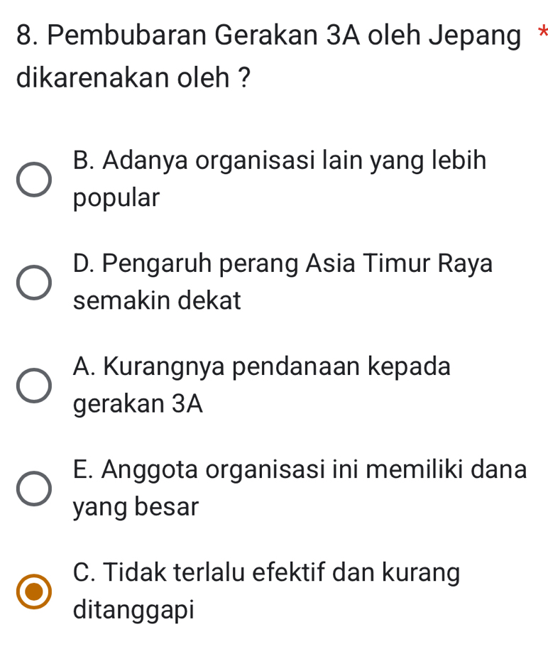 Pembubaran Gerakan 3A oleh Jepang *
dikarenakan oleh ?
B. Adanya organisasi lain yang lebih
popular
D. Pengaruh perang Asia Timur Raya
semakin dekat
A. Kurangnya pendanaan kepada
gerakan 3A
E. Anggota organisasi ini memiliki dana
yang besar
C. Tidak terlalu efektif dan kurang
ditanggapi