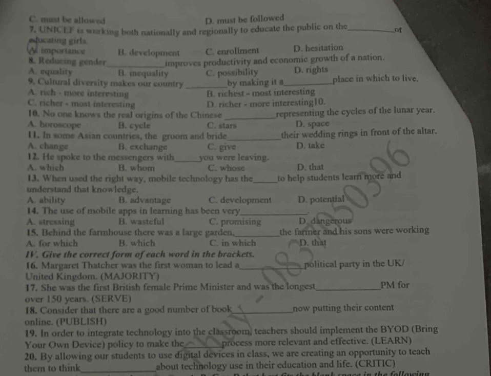 C. must be allowed D. must be followed
7, UNICEF is working both nationally and regionally to educate the public on the_ of
educating girls.
A importance B. development C. enrollment D. hesitation
8. Reducing gender_ improves productivity and economic growth of a nation.
A. equality B. mequality C. possibility D. rights
9. Cultural diversity makes our country _by making it a_ place in which to live.
A. rich - more interesting B. richest - most interesting
C. richer - most interesting D. richer - more interesting10.
10. No one knows the real origins of the Chinese _representing the cycles of the lunar year.
A. horoscope B. cycle C. stars D. space
11. In some Asian countries, the groom and bride_
their wedding rings in front of the altar.
A. change B. exchange C. give D. take
12. He spoke to the messengers with_ you were leaving.
A. which B. whom C. whose D. that
13. When used the right way, mobile technology has the_ to help students learn more and 
understand that knowledge.
A. ability B. advantage C. development D. potential
14. The use of mobile apps in learning has been very_ .
A. stressing B. wasteful C. promising D. dangerous
15. Behind the farmhouse there was a large garden,_ the farmer and his sons were working
A. for which B. which C. in which D. that
IV. Give the correct form of each word in the brackets.
16. Margaret Thatcher was the first woman to lead a_ political party in the UK/
United Kingdom. (MAJORITY)
17. She was the first British female Prime Minister and was the longest_ PM for
over 150 years. (SERVE)
18. Consider that there are a good number of book_ now putting their content
online. (PUBLISH)
19. In order to integrate technology into the classroom, teachers should implement the BYOD (Bring
Your Own Device) policy to make the_ process more relevant and effective. (LEARN)
20. By allowing our students to use digital devices in class, we are creating an opportunity to teach
them to think_ about technology use in their education and life. (CRITIC)