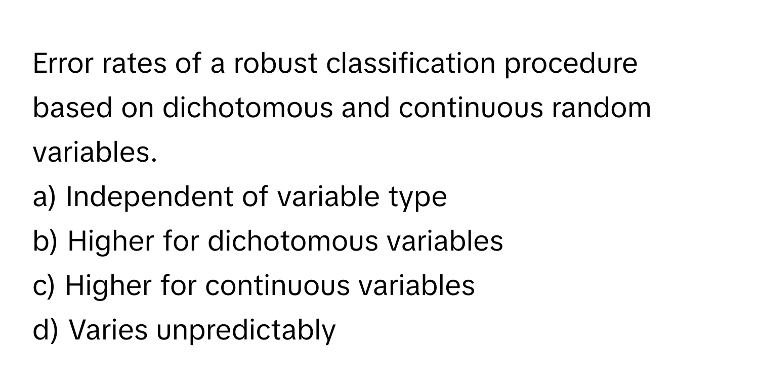 Error rates of a robust classification procedure based on dichotomous and continuous random variables.

a) Independent of variable type
b) Higher for dichotomous variables
c) Higher for continuous variables
d) Varies unpredictably