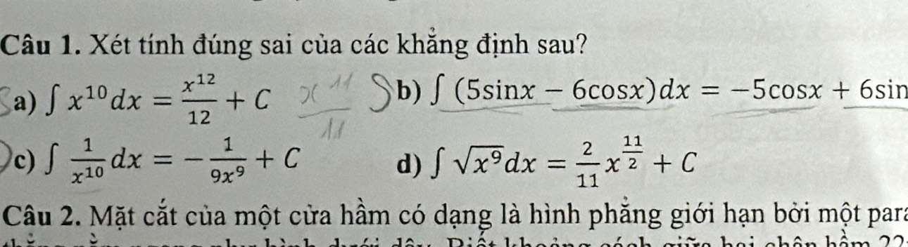 Xét tính đúng sai của các khẳng định sau?
a) ∈t x^(10)dx= x^(12)/12 +C b) ∈t (5sin x-6cos x)dx=-5cos x+6sin
c) ∈t  1/x^(10) dx=- 1/9x^9 +C ∈t sqrt(x^9)dx= 2/11 x^(frac 11)2+C
d)
Câu 2. Mặt cắt của một cửa hầm có dạng là hình phăng giới hạn bởi một para