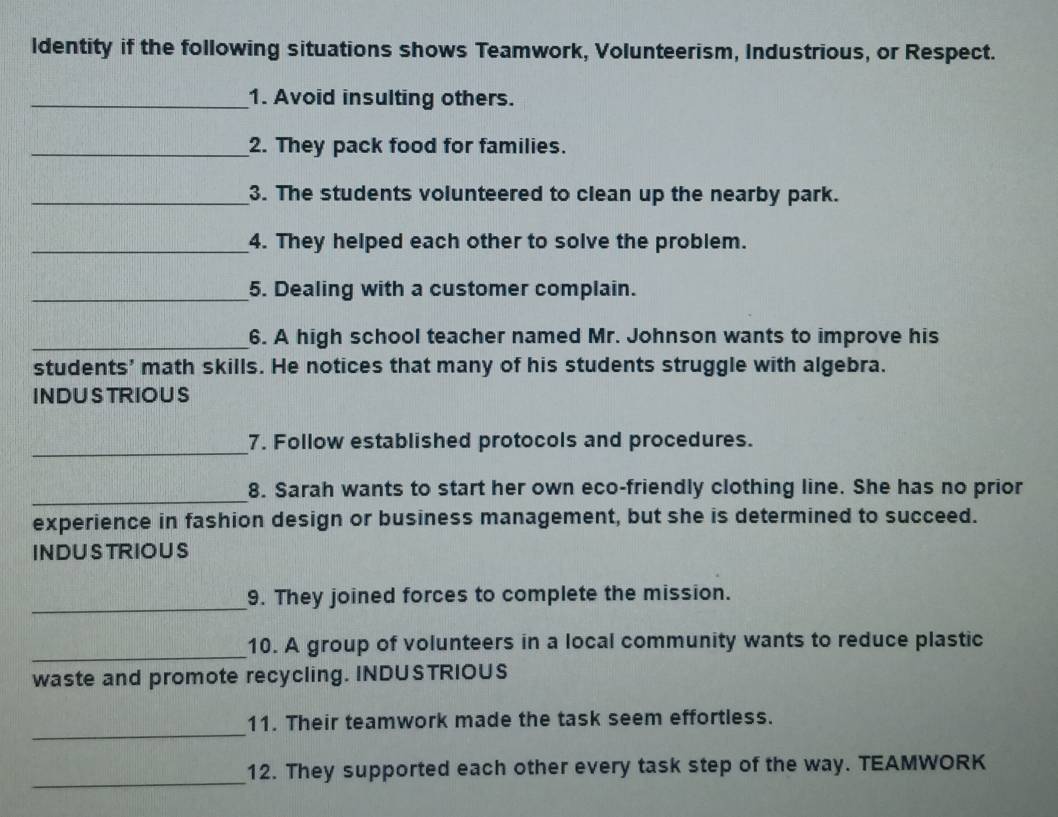 ldentity if the following situations shows Teamwork, Volunteerism, Industrious, or Respect. 
_1. Avoid insulting others. 
_2. They pack food for families. 
_3. The students volunteered to clean up the nearby park. 
_4. They helped each other to solve the problem. 
_5. Dealing with a customer complain. 
_6. A high school teacher named Mr. Johnson wants to improve his 
students’ math skills. He notices that many of his students struggle with algebra. 
INDUSTRIOUS 
_ 
7. Follow established protocols and procedures. 
_ 
8. Sarah wants to start her own eco-friendly clothing line. She has no prior 
experience in fashion design or business management, but she is determined to succeed. 
INDUSTRIOUS 
_ 
9. They joined forces to complete the mission. 
_ 
10. A group of volunteers in a local community wants to reduce plastic 
waste and promote recycling. INDUSTRIOUS 
_ 
11. Their teamwork made the task seem effortless. 
_ 
12. They supported each other every task step of the way. TEAMWORK