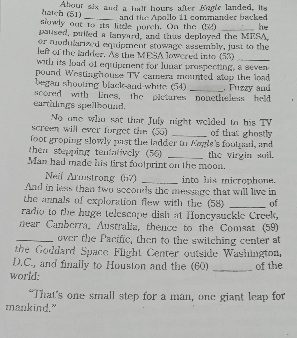 About six and a half hours after Eagle landed, its 
hatch (51)_ 
and the Apollo 11 commander backed 
slowly out to its little porch. On the (52) _he 
paused, pulled a lanyard, and thus deployed the MESA, 
or modularized equipment stowage assembly, just to the 
left of the ladder. As the MESA lowered into (53)_ 
with its load of equipment for lunar prospecting, a seven- 
pound Westinghouse TV camera mounted atop the load 
began shooting black-and-white (54) _. Fuzzy and 
scored with lines, the pictures nonetheless held 
earthlings spellbound. 
No one who sat that July night welded to his TV 
screen will ever forget the (55) _of that ghostly 
foot groping slowly past the ladder to Eagle’s footpad, and 
then stepping tentatively (56) _the virgin soil. 
Man had made his first footprint on the moon. 
Neil Armstrong (57) _into his microphone. 
And in less than two seconds the message that will live in 
the annals of exploration flew with the (58) _of 
radio to the huge telescope dish at Honeysuckle Creek, 
near Canberra, Australia, thence to the Comsat (59) 
_over the Pacific, then to the switching center at 
the Goddard Space Flight Center outside Washington, 
D.C., and finally to Houston and the (60) _of the 
world: 
“That’s one small step for a man, one giant leap for 
mankind.”