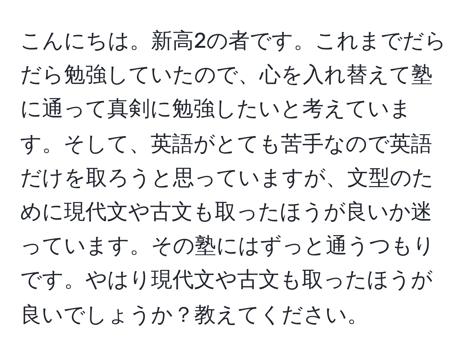 こんにちは。新高2の者です。これまでだらだら勉強していたので、心を入れ替えて塾に通って真剣に勉強したいと考えています。そして、英語がとても苦手なので英語だけを取ろうと思っていますが、文型のために現代文や古文も取ったほうが良いか迷っています。その塾にはずっと通うつもりです。やはり現代文や古文も取ったほうが良いでしょうか？教えてください。